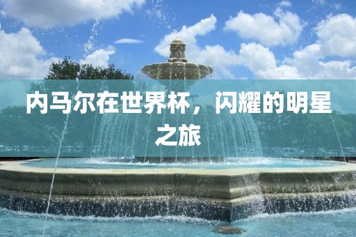 内马尔在世界杯，闪耀的明星之旅广西贺州市华昌新材料有限公司