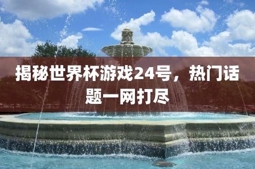揭秘世界杯游戏24号，热门话题一网打尽