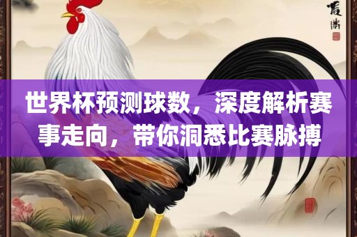 世界杯预测球数，深度解析赛事走向，带你洞悉比赛脉搏广西贺州市华昌新材料有限公司