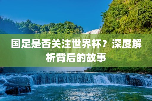 国足是否关注世界杯？深度解析背后的故事广西贺州市华昌新材料有限公司