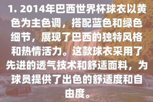 1. 2014年巴西世界杯球衣以黄色为主色调，搭配蓝色和绿色细节，展现了巴西的独特风格和热情活力。这款球衣采用了先进的透气技术和舒适面料，为球员提供了出色的舒适度和自由度。广西贺州市华昌新材料有限公司