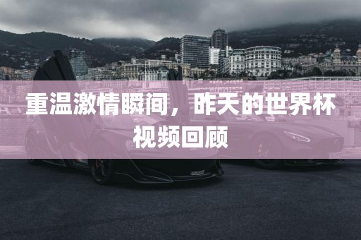 重温激情瞬间，昨天的世界杯视频回顾