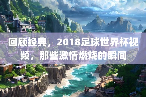 回顾经典，2018足球世界杯视频，那些激情燃烧的瞬间