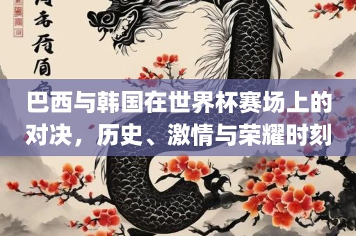 巴西与韩国在世界杯赛场上的对决，历史、激情与荣耀时刻