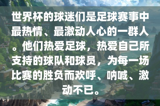 世界杯的球迷们是足球赛事中最热情、最激动人心的一群人。他们热爱足球，热爱自己所支持的球队和球员，为每一场比赛的胜负而欢呼、呐喊、激动不已。