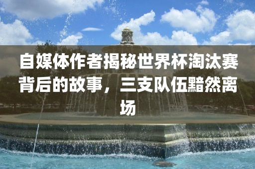 自媒体作者揭秘世界杯淘汰赛背后的故事，三支队伍黯然离场