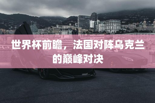 世界杯前瞻，法国对阵乌克兰的巅峰对决