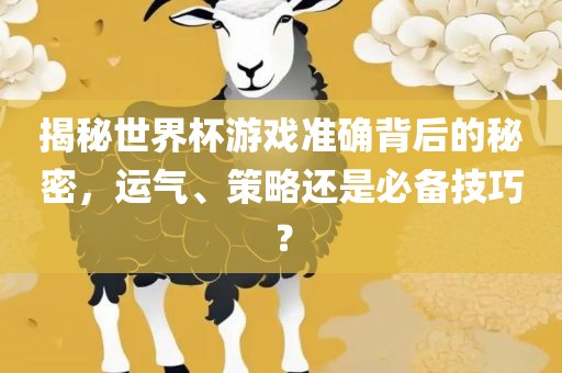 揭秘世界杯游戏准确背后的秘密，运气、策略还是必备技巧？广西贺州市华昌新材料有限公司