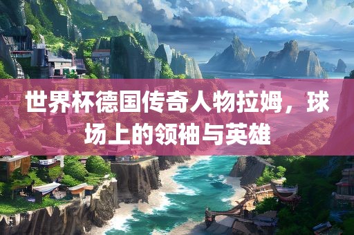 世界杯德国传奇人物拉姆，球场上的领袖与英雄广西贺州市华昌新材料有限公司