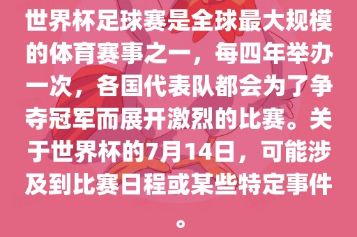 世界杯足球赛是全球最大规模的体育赛事之一，每四年举办一次，各国代表队都会为了争夺冠军而展开激烈的比赛。关于世界杯的7月14日，可能涉及到比赛日程或某些特定事件。广西贺州市华昌新材料有限公司