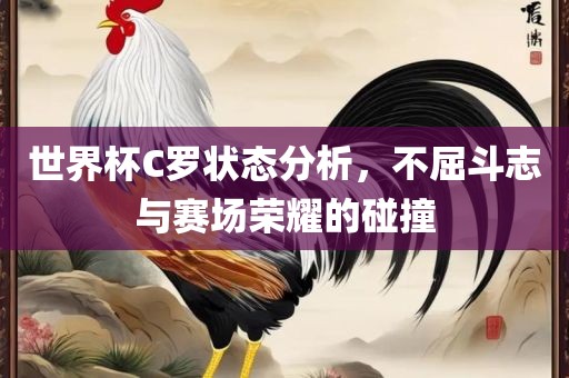 世界杯C罗状态分析，不屈斗志与赛场荣耀的碰撞广西贺州市华昌新材料有限公司