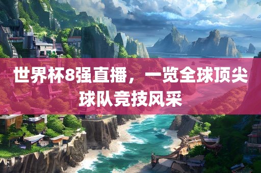 世界杯8强直播，一览全球顶尖球队竞技风采广西贺州市华昌新材料有限公司