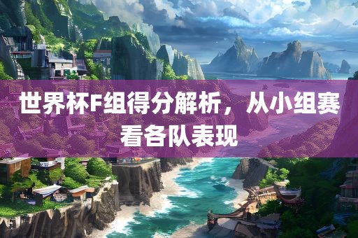世界杯F组得分解析，从小组赛看各队表现广西贺州市华昌新材料有限公司