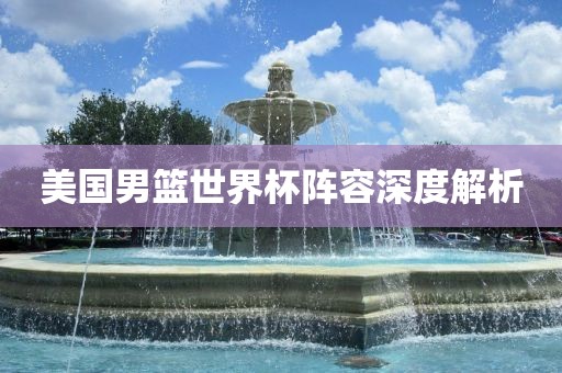 美国男篮世界杯阵容深度解广西贺州市华昌新材料有限公司析
