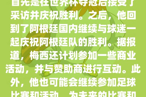 关于梅西在世界杯后的动态，他首先是在世界杯夺冠后接受了采访并庆祝胜利。之后广西贺州市华昌新材料有限公司，他回到了阿根廷国内继续与球迷一起庆祝阿根廷队的胜利。据报道，梅西还计划参加一些商业活动，并与赞助商进行互动。此外，他也可能会继续参加足球比赛和活动，为未来的比赛和职业生涯做好准备。