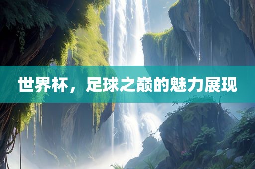 世界杯，足球之巅的魅力展现
