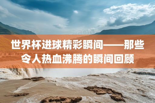 世界杯进球精彩瞬间——那些令人热血沸腾的瞬间回顾