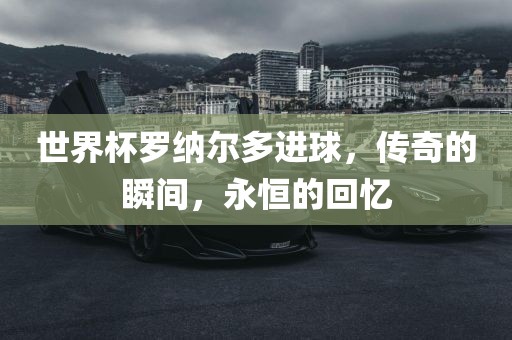 世界杯罗纳尔多进球，传奇的瞬间，永恒的回忆