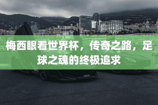 梅西眼看世界杯，传奇之路，足球之魂的终极追求