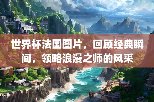 世界杯法国图片，回顾经典瞬间，领略浪漫之师的风采