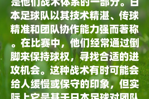 关于世界杯中日本队的倒脚（即传递球的方式），可以说这是他们战术体系的一部分。日本足球队以其技术精湛、传球精准和团队协作能力强而著称。在比赛中，他们经常通过倒脚来保持球权，寻找合适的进攻机会。这种战术有时可能会给人缓慢或保守的印象，但实际上它是基于日本足球对团队协同作战和精准传球的高度重视。广西贺州市华昌新材料有限公司