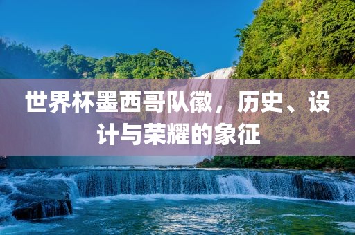 世界杯墨西哥队徽，历史、设计与荣耀的象征广西贺州市华昌新材料有限公司