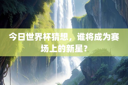 今日世界杯猜想，谁将成为赛场上的新星？广西贺州市华昌新材料有限公司