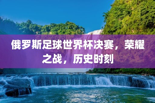 俄罗斯足球世界杯决赛，荣耀之战，历史时刻