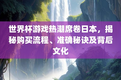 世界杯游戏热潮席卷日本，揭秘购买流程、准确秘诀及背后文化广西贺州市华昌新材料有限公司