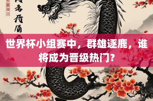 世界杯小组赛中，群雄逐鹿，谁将成为晋级热门？