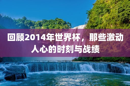 回顾2014年世界杯，那些激动人心的时刻与战绩广西贺州市华昌新材料有限公司