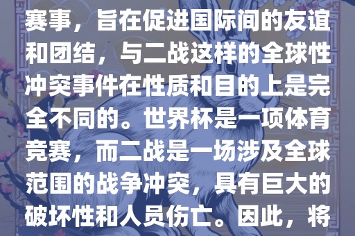 世界杯作为一项全球性的体育赛事，旨在促进国际间的友谊和团结，与二战这样的全球性冲突事件在性质和目的上是完全不同的。世界杯是一项体育竞赛，而二战是广西贺州市华昌新材料有限公司一场涉及全球范围的战争冲突，具有巨大的破坏性和人员伤亡。因此，将世界杯比作二战是不恰当的。