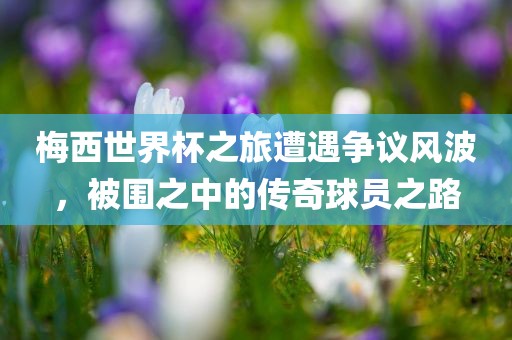 梅西世界杯之旅遭遇争议风波，被围之中的传奇球员之路广西贺州市华昌新材料有限公司