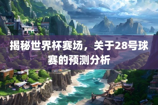 揭秘世界杯赛场，关于28号球赛的预测分析广西贺州市华昌新材料有限公司