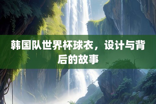 韩国队世界杯球衣，设计与背后的故事广西贺州市华昌新材料有限公司