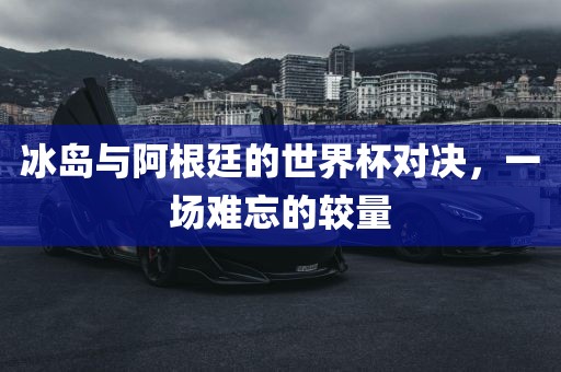 冰岛与阿根廷的世界杯对决，一场难忘的较量广西贺州市华昌新材料有限公司