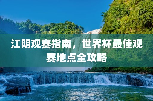江阴观赛指南，世界杯最佳观赛地点全攻略广西贺州市华昌新材料有限公司
