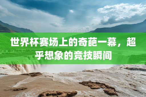 世界杯赛场上的奇葩一幕，超乎想象的竞技瞬间广西贺州市华昌新材料有限公司