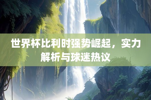 世界杯比利时强势崛起，实力解析与球迷热议广西贺州市华昌新材料有限公司