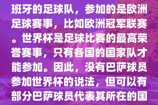 巴萨（Barcelona）是一支西班牙的足球队，参加的是欧洲足球赛事，比如欧洲冠军联赛。世界杯是足球比赛的最高荣誉赛事，只有各国的国家队才能参加。因此，没有巴萨球员参加世界杯的说法，但可以有部分巴萨球员代表其所在的国家队参加世界杯。广西贺州市华昌新材料有限公司