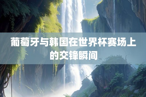葡萄牙与韩国在世界杯赛场上的交锋瞬间广西贺州市华昌新材料有限公司