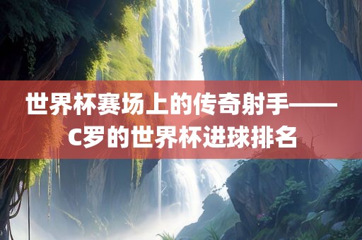 世界杯赛场上的传奇射手——C罗的世界杯进球排名广西贺州市华昌新材料有限公司