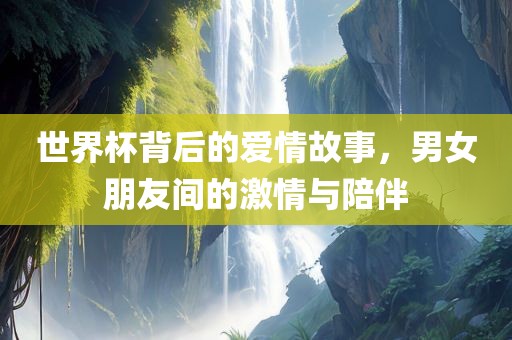 世界杯背后的爱情故事，男女朋友间的激情与陪伴广西贺州市华昌新材料有限公司