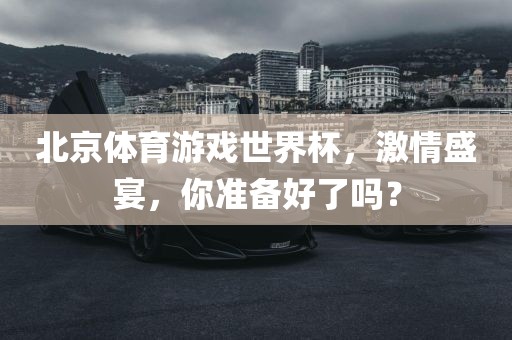 北京体育游戏世界杯，激情盛宴，你准备好了吗？广西贺州市华昌新材料有限公司
