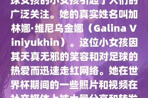 在巴西世界杯上，一位名叫足球女孩的小女孩引起了人们的广泛关注。她的真实姓名叫加林娜·维尼乌金娜（Galina Viniyukhin）。这位小女孩因其天真无邪的笑容和对足球的热爱而迅速走红网络。她在世界杯期间的一些照片和视频在社交媒体上被大量分享和转发。广西贺州市华昌新材料有限公司