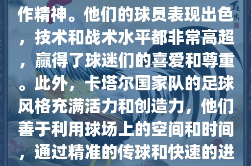 卡塔尔国家队在世界杯足球赛中的表现非常出色。虽然他们的对手实力强大，但卡塔尔队展现出了顽强的斗志和团队合作精神。他们的球员表现出色，技术和战术水平都非常高超，赢得了球迷们的喜爱和尊重。此外，卡塔尔国家队的足球风格充满活力和创造力，他们善于利用球场上的空间和时间，通过精准的传球和快速的进攻来制造威胁。总的来说，卡塔尔国家队是一支充满潜力的队伍，未来有望在国际足球赛场上取得更好的成绩。广西贺州市华昌新材料有限公司