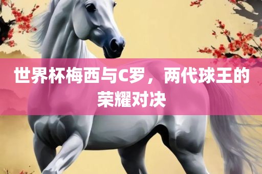 世界杯梅西与C罗，两代球王的荣耀对决广西贺州市华昌新材料有限公司