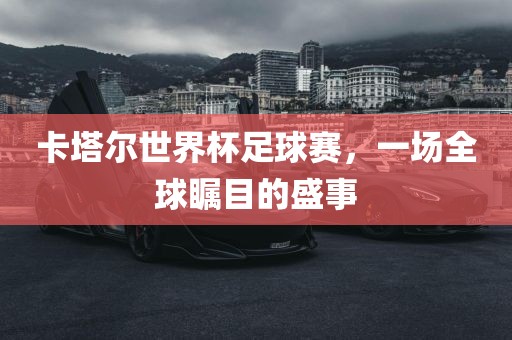 卡塔尔世界杯足球赛，一场全球瞩目的盛事