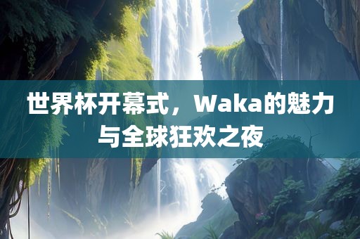 世界杯开幕式，Waka的魅力与全球狂欢之夜广西贺州市华昌新材料有限公司