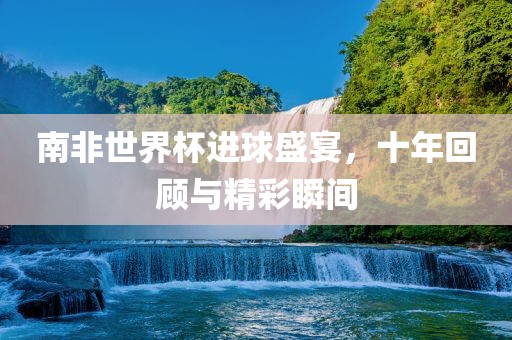 南非世界杯进球盛宴，十年回顾与精彩瞬间广西贺州市华昌新材料有限公司